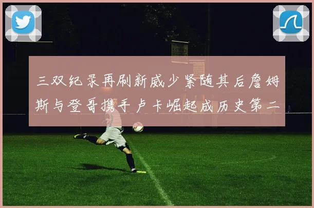三双纪录再刷新威少紧随其后詹姆斯与登哥携手卢卡崛起成历史第二