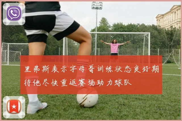 里弗斯表示字母哥训练状态良好期待他尽快重返赛场助力球队