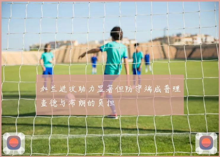 加兰进攻助力显著但防守端成普理查德与布朗的负担