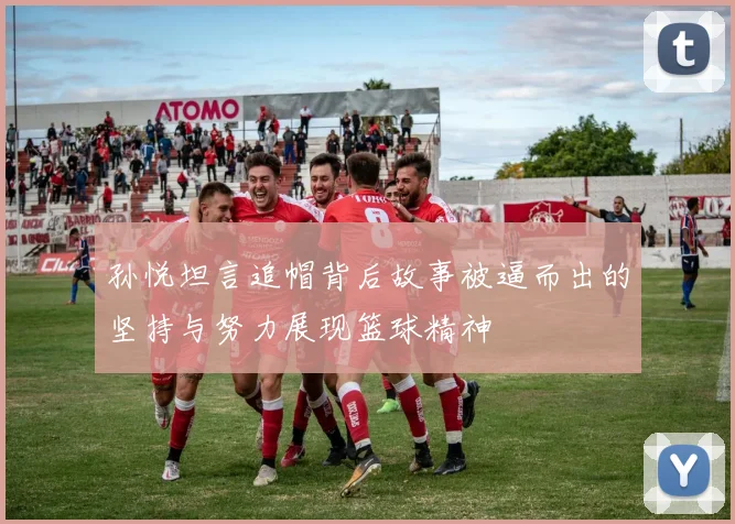 孙悦坦言追帽背后故事被逼而出的坚持与努力展现篮球精神