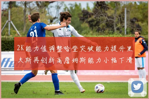 2K能力值调整哈登突破能力提升里夫斯再创新高詹姆斯能力小幅下滑