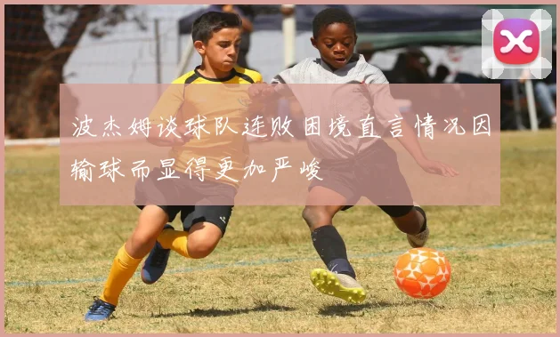 波杰姆谈球队连败困境直言情况因输球而显得更加严峻