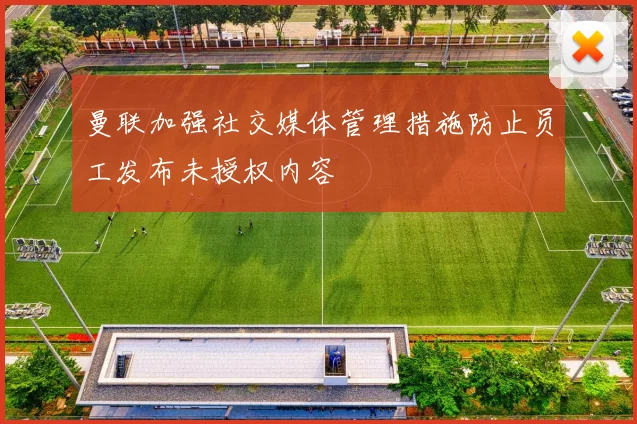 曼联加强社交媒体管理措施防止员工发布未授权内容