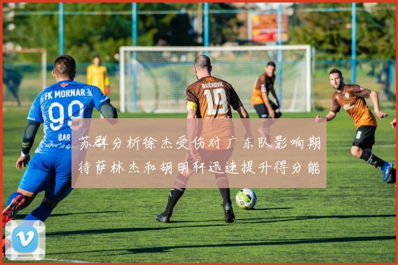 苏群分析徐杰受伤对广东队影响期待萨林杰和胡明轩迅速提升得分能力