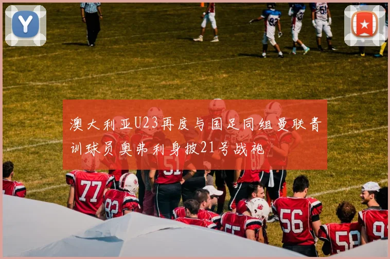 澳大利亚U23再度与国足同组曼联青训球员奥弗利身披21号战袍