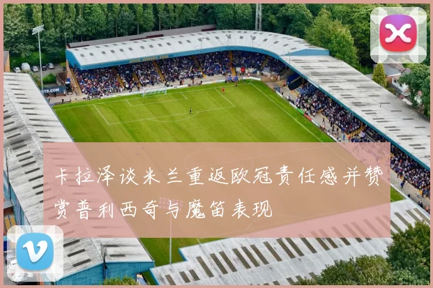 卡拉泽谈米兰重返欧冠责任感并赞赏普利西奇与魔笛表现