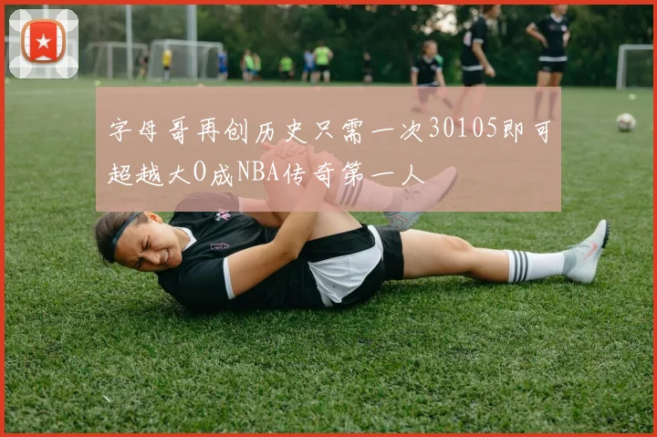 字母哥再创历史只需一次30105即可超越大O成NBA传奇第一人