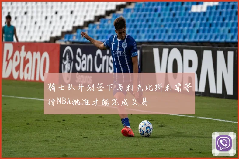 骑士队计划签下马利克比斯利需等待NBA批准才能完成交易