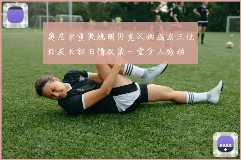 奥尼尔重聚姚明贝克汉姆成龙三位好友共叙旧情欢聚一堂令人感动