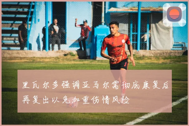 里瓦尔多强调亚马尔需彻底康复后再复出以免加重伤情风险