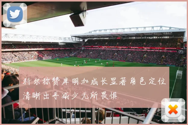 科尔称赞库明加成长显著角色定位清晰出手减少无所畏惧