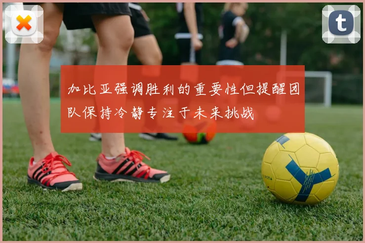 加比亚强调胜利的重要性但提醒团队保持冷静专注于未来挑战