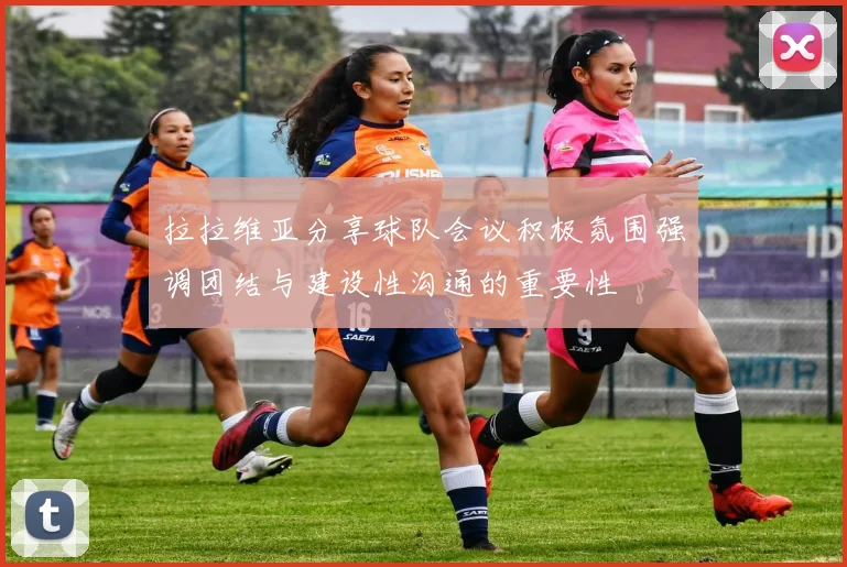 拉拉维亚分享球队会议积极氛围强调团结与建设性沟通的重要性