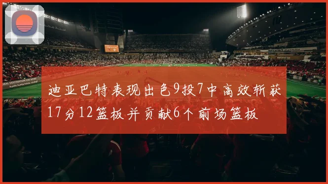 迪亚巴特表现出色9投7中高效斩获17分12篮板并贡献6个前场篮板