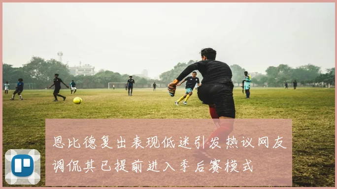 恩比德复出表现低迷引发热议网友调侃其已提前进入季后赛模式
