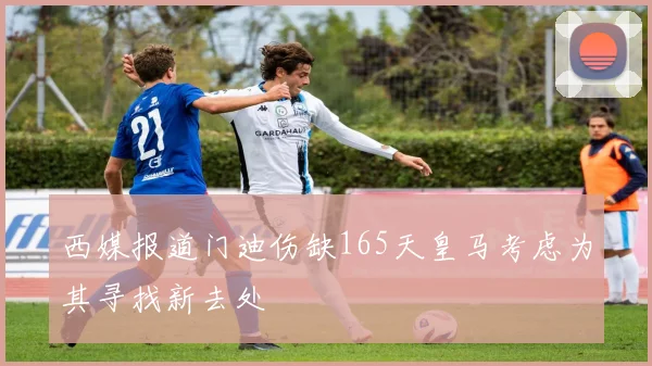 西媒报道门迪伤缺165天皇马考虑为其寻找新去处
