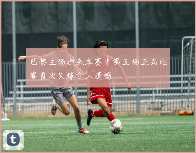 巴黎主场迎来本赛季第五场正式比赛首次失球令人遗憾