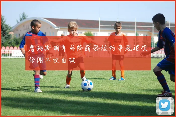 詹姆斯明年或降薪签短约争冠退役传闻不攻自破
