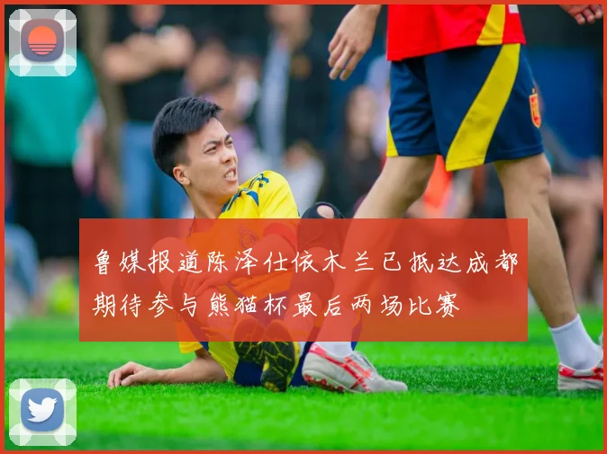 鲁媒报道陈泽仕依木兰已抵达成都期待参与熊猫杯最后两场比赛