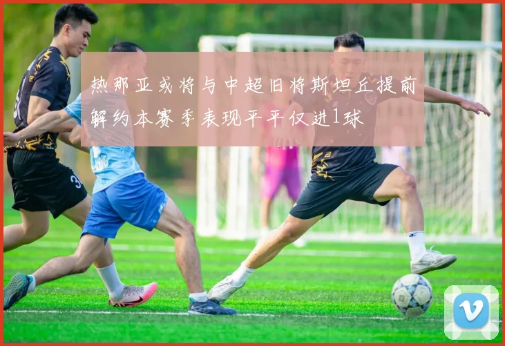 热那亚或将与中超旧将斯坦丘提前解约本赛季表现平平仅进1球