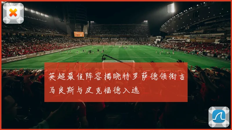英超最佳阵容揭晓特罗萨德领衔吉马良斯与皮克福德入选