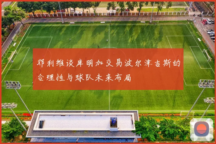 邓利维谈库明加交易波尔津吉斯的合理性与球队未来布局