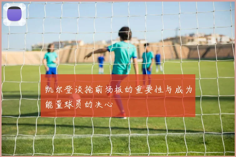 凯尔登谈抢前场板的重要性与成为能量球员的决心