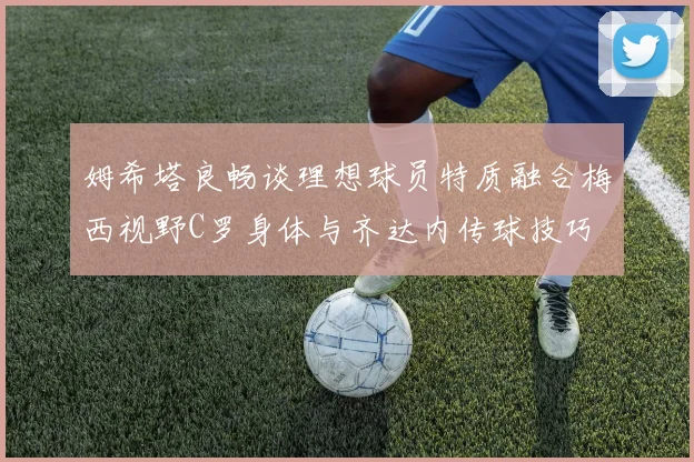 姆希塔良畅谈理想球员特质融合梅西视野C罗身体与齐达内传球技巧